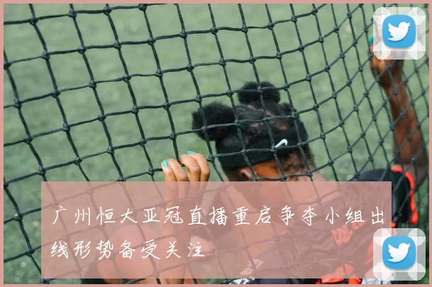 广州恒大亚冠直播重启争夺小组出线形势备受关注