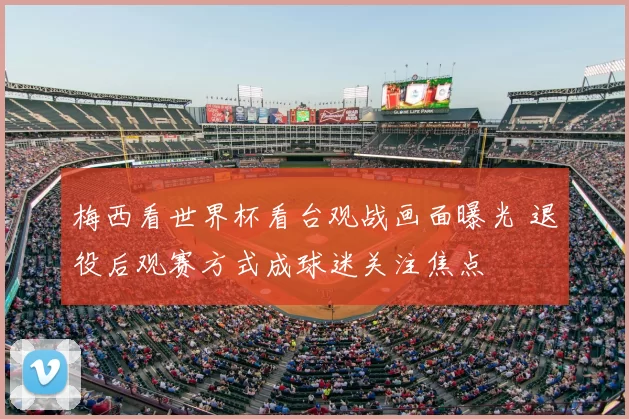 梅西看世界杯看台观战画面曝光 退役后观赛方式成球迷关注焦点