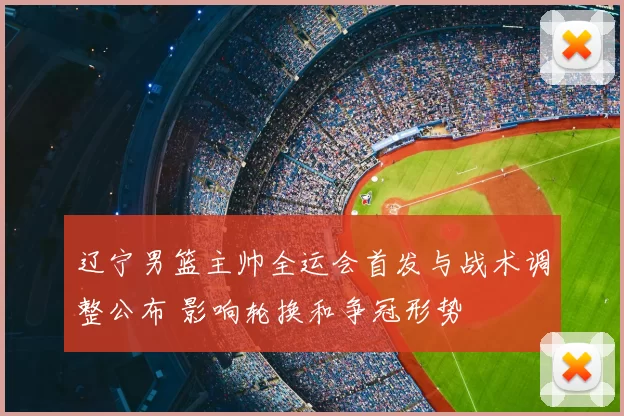 辽宁男篮主帅全运会首发与战术调整公布 影响轮换和争冠形势