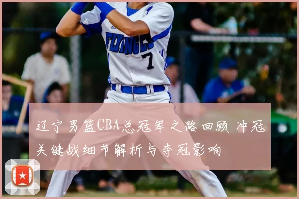 辽宁男篮CBA总冠军之路回顾 冲冠关键战细节解析与夺冠影响