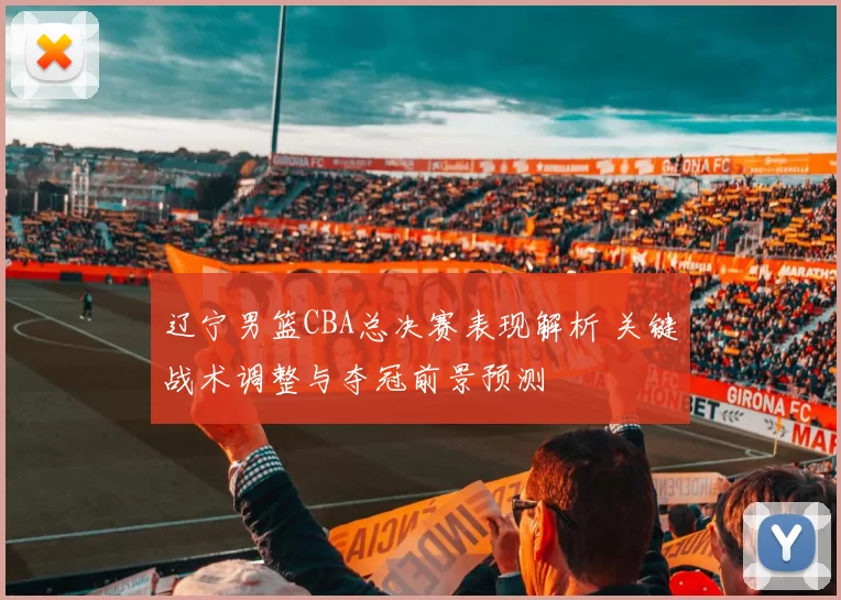 辽宁男篮CBA总决赛表现解析 关键战术调整与夺冠前景预测