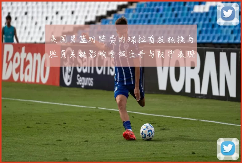 美国男篮对阵委内瑞拉首发轮换与胜负关键影响晋级出手与防守表现分析