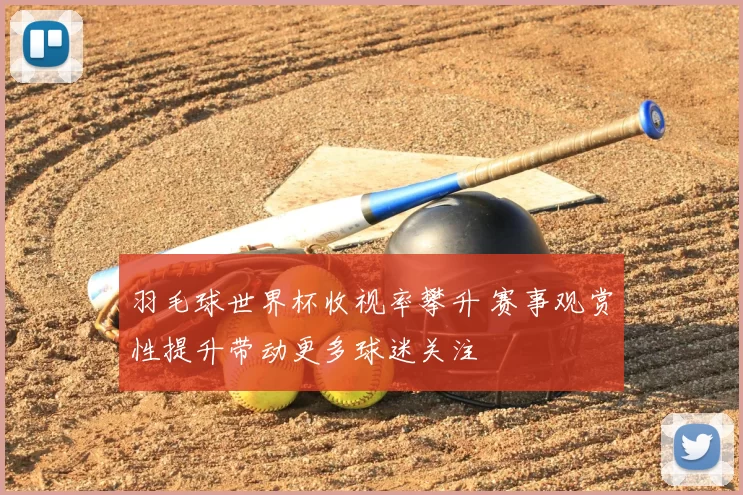 羽毛球世界杯收视率攀升 赛事观赏性提升带动更多球迷关注