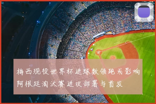 梅西现役世界杯进球数领跑或影响阿根廷淘汰赛进攻部署与首发