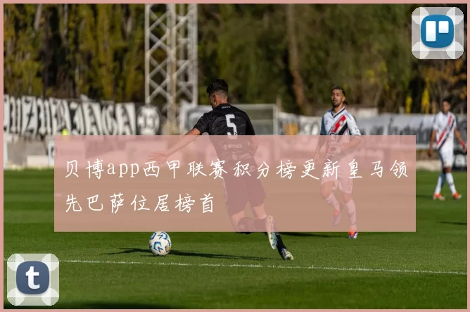 贝博app西甲联赛积分榜更新皇马领先巴萨位居榜首