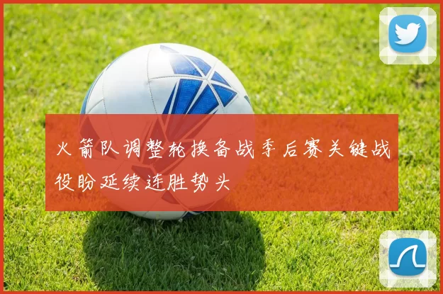 火箭队调整轮换备战季后赛关键战役盼延续连胜势头