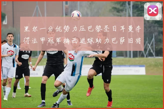 里尔一分优势力压巴黎圣日耳曼夺得法甲冠军梅西进球助力巴萨旧将登顶