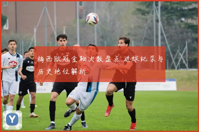 梅西欧冠金靴次数盘点 进球纪录与历史地位解析