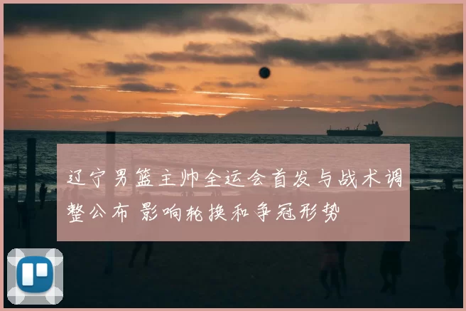 辽宁男篮主帅全运会首发与战术调整公布 影响轮换和争冠形势