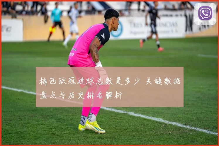 梅西欧冠进球总数是多少 关键数据盘点与历史排名解析