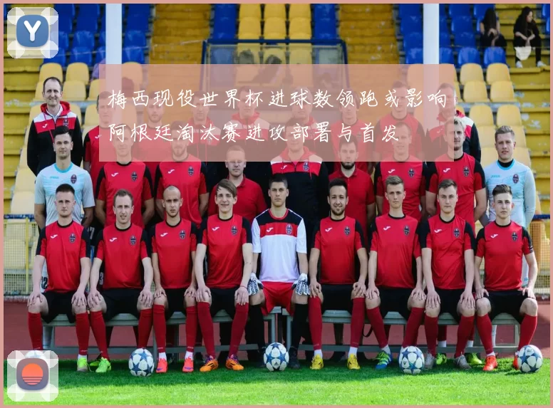 梅西现役世界杯进球数领跑或影响阿根廷淘汰赛进攻部署与首发