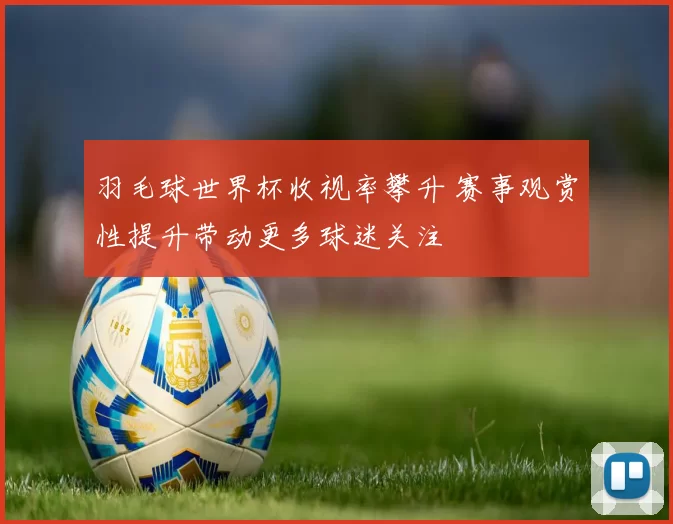 羽毛球世界杯收视率攀升 赛事观赏性提升带动更多球迷关注