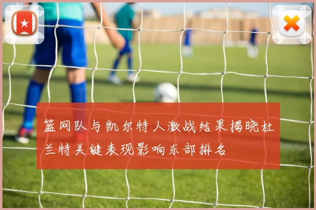 篮网队与凯尔特人激战结果揭晓杜兰特关键表现影响东部排名