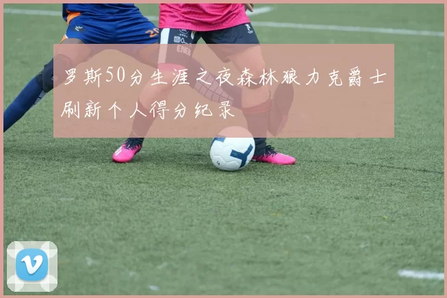 罗斯50分生涯之夜森林狼力克爵士刷新个人得分纪录