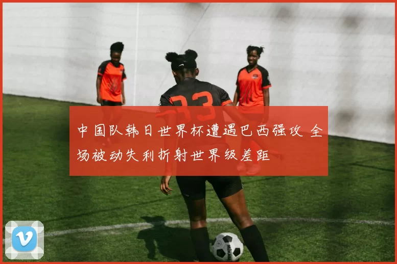 中国队韩日世界杯遭遇巴西强攻 全场被动失利折射世界级差距