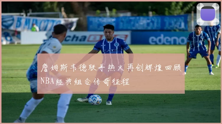 詹姆斯韦德联手热火再创辉煌回顾NBA经典组合传奇征程