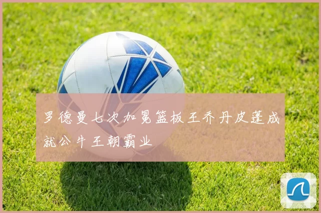 罗德曼七次加冕篮板王乔丹皮蓬成就公牛王朝霸业