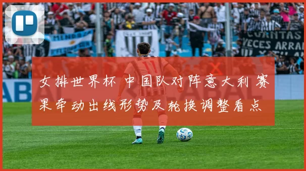 女排世界杯 中国队对阵意大利 赛果牵动出线形势及轮换调整看点