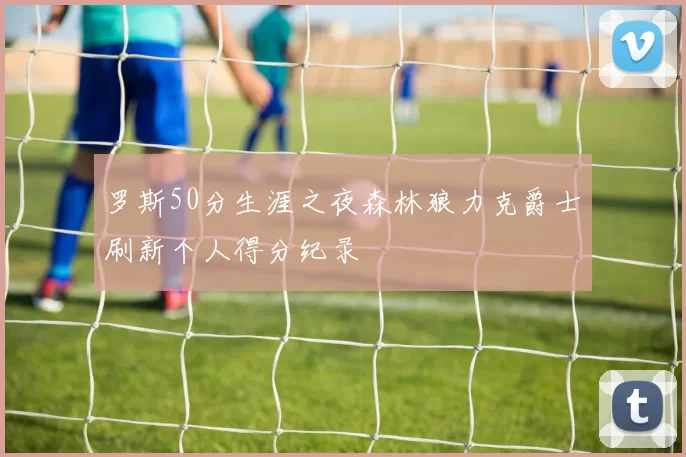 罗斯50分生涯之夜森林狼力克爵士刷新个人得分纪录