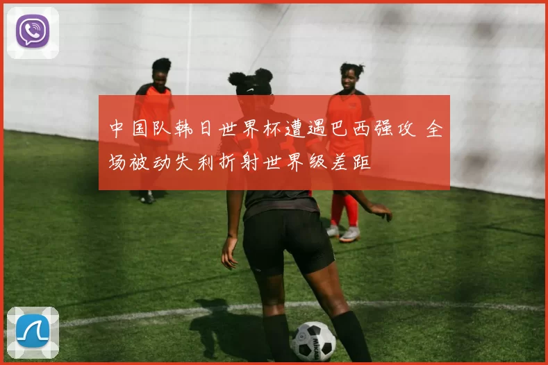 中国队韩日世界杯遭遇巴西强攻 全场被动失利折射世界级差距