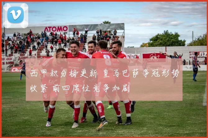 西甲积分榜更新 皇马巴萨争冠形势收紧 前四席位竞争加剧