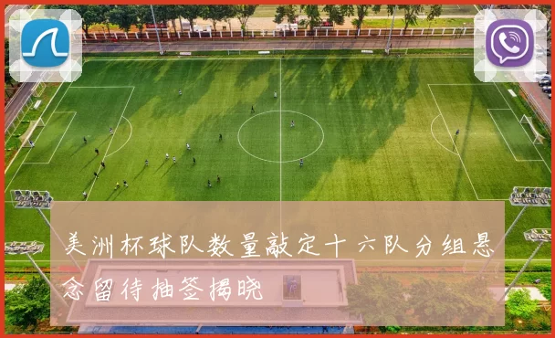 美洲杯球队数量敲定十六队分组悬念留待抽签揭晓