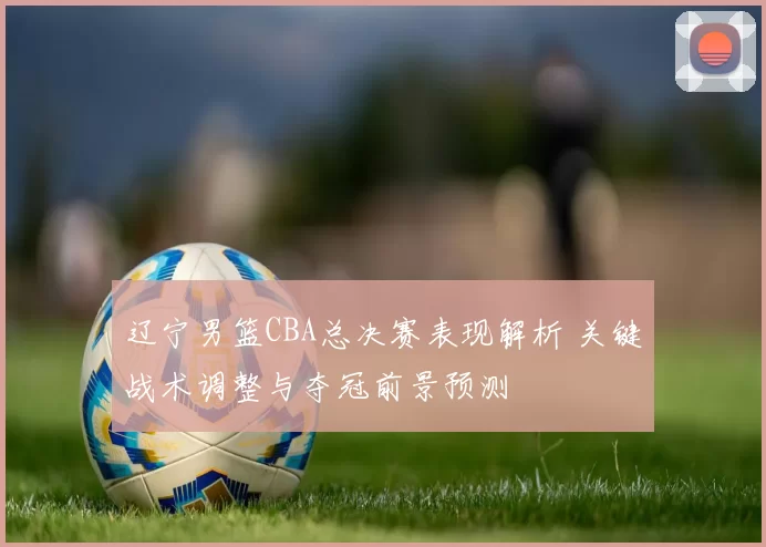 辽宁男篮CBA总决赛表现解析 关键战术调整与夺冠前景预测