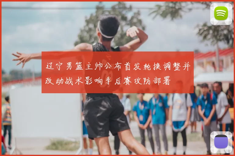 辽宁男篮主帅公布首发轮换调整并改动战术影响季后赛攻防部署