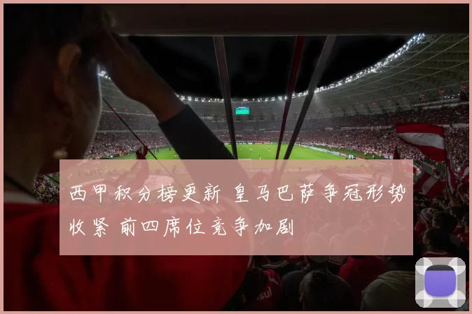 西甲积分榜更新 皇马巴萨争冠形势收紧 前四席位竞争加剧