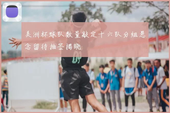 美洲杯球队数量敲定十六队分组悬念留待抽签揭晓