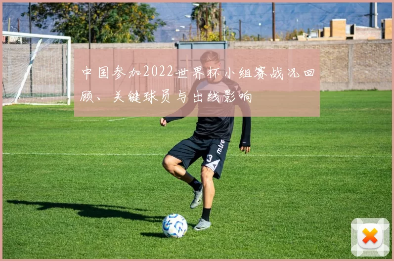 中国参加2022世界杯小组赛战况回顾、关键球员与出线影响