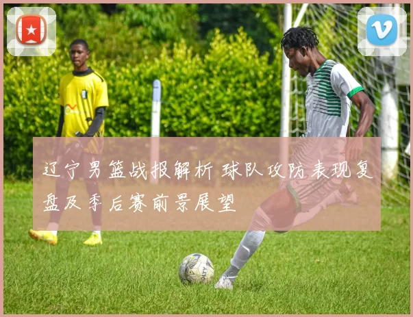 辽宁男篮战报解析 球队攻防表现复盘及季后赛前景展望