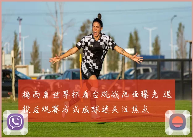 梅西看世界杯看台观战画面曝光 退役后观赛方式成球迷关注焦点