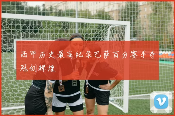 西甲历史最高纪录巴萨百分赛季夺冠创辉煌